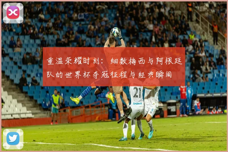 重温荣耀时刻：细数梅西与阿根廷队的世界杯夺冠征程与经典瞬间