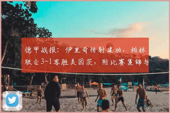 德甲战报：伊里奇传射建功，柏林联合3-1客胜美因茨，附比赛集锦与数据解析