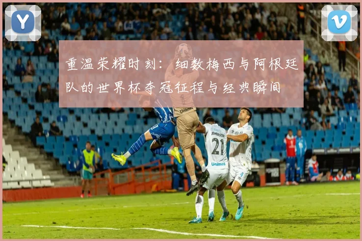 重温荣耀时刻：细数梅西与阿根廷队的世界杯夺冠征程与经典瞬间