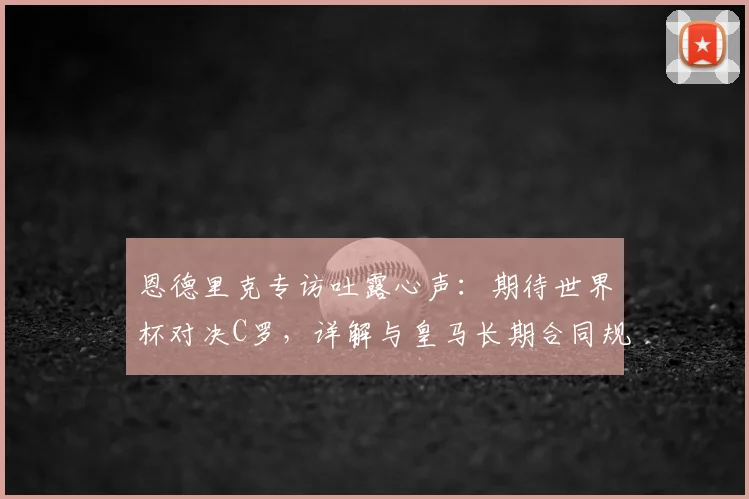 恩德里克专访吐露心声：期待世界杯对决C罗，详解与皇马长期合同规划
