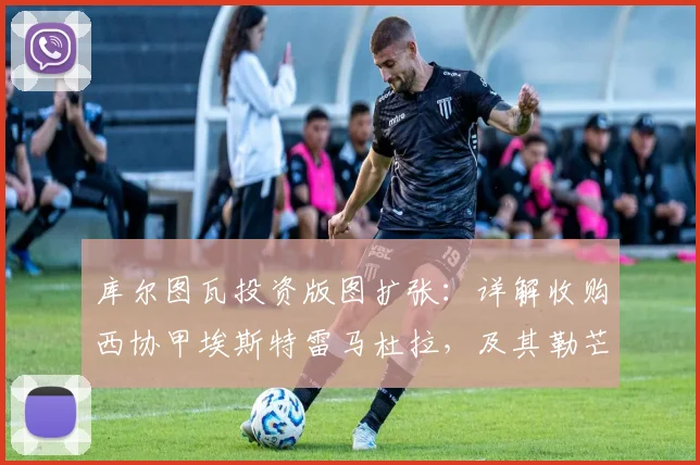 库尔图瓦投资版图扩张：详解收购西协甲埃斯特雷马杜拉，及其勒芒队成功升入法甲的幕后故事
